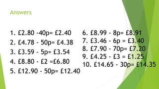 Answers
1. £2.80 -40p= £2.40
2. £4.78 - 50p= £4.38
3. £3.59 - 5p= £3.54
4. £8.80 - £2 =£6.80
5. £12.90 - 50p= £12.40
6. £8.99 - 8p= £8.91
7. £3.46 - 6p = £3.40
8. £7.90 - 70p= £7.20
9. £4.25 - £3 = £1.25
10. £14.65 - 30p= £14.35
 
