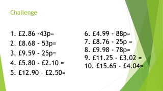 Challenge
1. £2.86 -43p=
2. £8.68 - 53p=
3. £9.59 - 25p=
4. £5.80 - £2.10 =
5. £12.90 – £2.50=
6. £4.99 - 88p=
7. £8.76 - 25p =
8. £9.98 - 78p=
9. £11.25 - £3.02 =
10. £15.65 - £4.04=
 