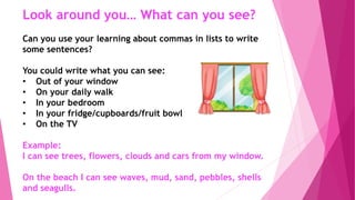 Look around you… What can you see?
Can you use your learning about commas in lists to write
some sentences?
You could write what you can see:
• Out of your window
• On your daily walk
• In your bedroom
• In your fridge/cupboards/fruit bowl
• On the TV
Example:
I can see trees, flowers, clouds and cars from my window.
On the beach I can see waves, mud, sand, pebbles, shells
and seagulls.
 