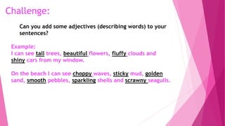 Example:
I can see tall trees, beautiful flowers, fluffy clouds and
shiny cars from my window.
On the beach I can see choppy waves, sticky mud, golden
sand, smooth pebbles, sparkling shells and scrawny seagulls.
Challenge:
Can you add some adjectives (describing words) to your
sentences?
 