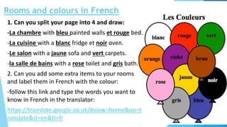 Rooms and colours in French
1. Can you split your page into 4 and draw:
-La chambre with bleu painted walls et rouge bed.
-La cuisine with a blanc fridge et noir oven.
-Le salon with a jaune sofa and vert carpets.
-la salle de bains with a rose toilet and gris bath.
2. Can you add some extra items to your rooms
and label them in French with the colour:
-follow this link and type the words you want to
know in French in the translator:
https://translate.google.co.uk/#view=home&op=t
ranslate&sl=en&tl=fr
 