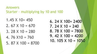 Answers
Starter – multiplying by 10 and 100
1.45 X 10= 450
2. 67 X 10 = 670
3. 28 X 10 = 280
4. 76 X10 = 760
5. 87 X 100 = 8700
6. 24 X 100= 2400
7. 24 X 10 = 240
8. 78 X 100 = 7800
9. 42 X 100 = 4200
10. 105 X 10 = 1050
 