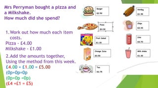 Mrs Perryman bought a pizza and
a Milkshake.
How much did she spend?
1.Work out how much each item
costs.
Pizza - £4.00
Milkshake - £1.00
2.Add the amounts together,
Using the method from this week.
£4.00 + £1.00 = £5.00
(0p+0p=0p
(0p+0p =0p)
(£4 +£1 = £5)
 