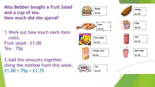 Miss Bebber bought a fruit Salad
and a cup of tea.
How much did she spend?
1.Work out how much each item
costs.
Fruit salad - £1.00
Tea – 75p
2.Add the amounts together,
Using the method from this week.
£1.00 + 75p = £1.75
 