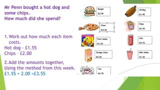 Mr Penn bought a hot dog and
some chips.
How much did she spend?
1.Work out how much each item
costs.
Hot dog - £1.55
Chips – £2.00
2.Add the amounts together,
Using the method from this week.
£1.55 + 2.00 =£3.55
 