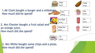 1.Mr Clark bought a burger and a milkshake.
How much did he spend?
2. Mrs Chester bought a fruit salad and
an orange juice.
How much did she spend?
3. Mrs White bought some chips and a pizza.
How much did she spend?
 