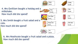 4. Mrs Gwilliam bought a hotdog and a
milkshake.
How much did she spend?
5. Mrs Smith bought a fruit salad and a
cola.
How much did she spend?
6. Mrs Heathcote bought a fruit salad and a pizza.
How much did she spend?
 