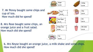 7. Mr Penny bought some chips and
cup of tea.
How much did he spend?
8. Mrs Rose bought some chips, an
orange juice and a fruit salad.
How much did she spend?
6. Mrs Keyse bought an orange juice, a milk shake and some chips.
How much did she spend?
 
