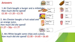 Answers
1.Mr Clark bought a burger and a milkshake.
How much did he spend?
£2.50 + £1.20 = £3.70
2. Mrs Chester bought a fruit salad and
an orange juice.
How much did she spend?
£1.27 + 50p = £1.77
3. Mrs White bought some chips and a pizza.
How much did she spend? £2.00 + £4.65 = £6.65
 