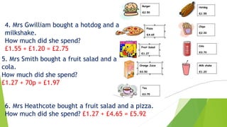 4. Mrs Gwilliam bought a hotdog and a
milkshake.
How much did she spend?
£1.55 + £1.20 = £2.75
5. Mrs Smith bought a fruit salad and a
cola.
How much did she spend?
£1.27 + 70p = £1.97
6. Mrs Heathcote bought a fruit salad and a pizza.
How much did she spend? £1.27 + £4.65 = £5.92
 