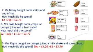 7. Mr Penny bought some chips and
cup of tea.
How much did he spend?
£2 +75p = £2.75
8. Mrs Rose bought some chips, an
orange juice and a fruit salad.
How much did she spend?
£2 + 50p + £1.27 = £3.77
6. Mrs Keyse bought an orange juice, a milk shake and some chips.
How much did she spend? 50p + £1.20 +£2 = £3.70
 