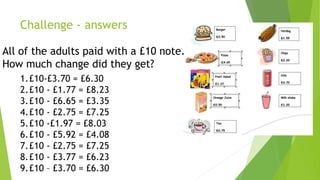 Challenge - answers
All of the adults paid with a £10 note.
How much change did they get?
1.£10-£3.70 = £6.30
2.£10 - £1.77 = £8.23
3.£10 - £6.65 = £3.35
4.£10 - £2.75 = £7.25
5.£10 -£1.97 = £8.03
6.£10 - £5.92 = £4.08
7.£10 - £2.75 = £7.25
8.£10 - £3.77 = £6.23
9.£10 – £3.70 = £6.30
 