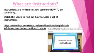 Watch this video to find out how to write a set of
instructions:
https://www.bbc.co.uk/teach/class-clips-video/english-ks1-
ks2-how-to-write-instructions/zrvtscw
What are instructions?
Instructions are written to show someone HOW TO do
something.
 
