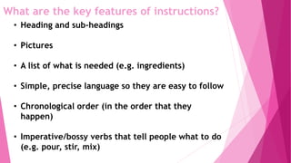 What are the key features of instructions?
• Heading and sub-headings
• Pictures
• A list of what is needed (e.g. ingredients)
• Simple, precise language so they are easy to follow
• Chronological order (in the order that they
happen)
• Imperative/bossy verbs that tell people what to do
(e.g. pour, stir, mix)
 