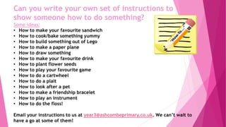 Can you write your own set of instructions to
show someone how to do something?
Some ideas:
• How to make your favourite sandwich
• How to cook/bake something yummy
• How to build something out of Lego
• How to make a paper plane
• How to draw something
• How to make your favourite drink
• How to plant flower seeds
• How to play your favourite game
• How to do a cartwheel
• How to do a plait
• How to look after a pet
• How to make a friendship bracelet
• How to play an instrument
• How to do the floss!
Email your instructions to us at year3@ashcombeprimary.co.uk. We can’t wait to
have a go at some of them!
 