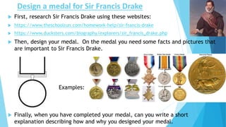 Design a medal for Sir Francis Drake
 First, research Sir Francis Drake using these websites:
 https://www.theschoolrun.com/homework-help/sir-francis-drake
 https://www.ducksters.com/biography/explorers/sir_francis_drake.php
 Then, design your medal. On the medal you need some facts and pictures that
are important to Sir Francis Drake.
Examples:
 Finally, when you have completed your medal, can you write a short
explanation describing how and why you designed your medal.
 