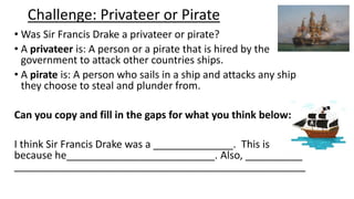 Challenge: Privateer or Pirate
• Was Sir Francis Drake a privateer or pirate?
• A privateer is: A person or a pirate that is hired by the
government to attack other countries ships.
• A pirate is: A person who sails in a ship and attacks any ship
they choose to steal and plunder from.
Can you copy and fill in the gaps for what you think below:
I think Sir Francis Drake was a ______________. This is
because he__________________________. Also, __________
___________________________________________________
 