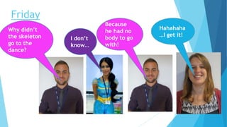 Friday
Hahahaha
…I get it!
Why didn’t
the skeleton
go to the
dance?
I don’t
know…
Because
he had no
body to go
with!
 