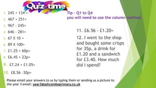 1. 245 + 134 =
2. 467 + 251=
3. 967 - 245=
4. 646 - 281=
5. 67 X 10 =
6. 89 X 100=
7. £1.25 + 60p=
8. £6.45 + 23p=
9. £7.24 + £1.05=
10. £8.56 –30p=
Please email your answers to us by typing them or sending us a picture to
the year 3 email: year3@ashcombeprimary.co.uk
11. £6.56 - £1.20=
12. I went to the shop
and bought some crisps
for 35p, a drink for
£1.20 and a sandwich
for £3.40. How much
did I spend?
Tip – Q1 to Q4
you will need to use the column method.
 