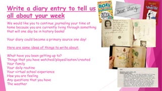 Write a diary entry to tell us
all about your week
We would like you to continue journaling your time at
home because you are currently living through something
that will one day be in history books!
Your diary could become a primary source one day!
Here are some ideas of things to write about:
What have you been getting up to?
Things that you have watched/played/eaten/created
Your family
Your daily routine
Your virtual school experience
How you are feeling
Any questions that you have
The weather
 
