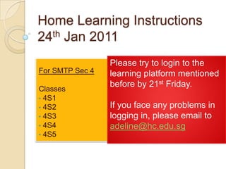 Home Learning Instructions24th Jan 2011 Please try to login to the learning platform mentioned before by 21st Friday. If you face any problems in logging in, please email to adeline@hc.edu.sg For SMTP Sec 4 Classes ,[object Object]