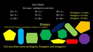 Day 5 Maths
Do nows – adding tens and ones
10 + 7 = 20 + 5 = 30 + 2 =
40 + 4 = 70 +7 = 90 + 9 =
3 + 60 = 5 + 30 = 8 + 40 =
Shapes
Which of these shapes are pentagons, hexagons or octagons?
Can you draw some pentagons, hexagons and octagons?
Pentagons = 5 sides
Hexagons = 6 sides
Octagons = 8 sides
 
