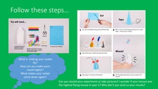 Follow these steps…
What is making your rocket
fly?
How can you make yours
travel higher?
What makes your rocket
come down again?
Can you record your experiment or take pictures? I wonder if your mouse was
the highest-flying mouse in year 2? Why don't you send us your results?
 