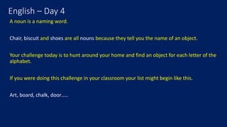 English – Day 4
A noun is a naming word.
Chair, biscuit and shoes are all nouns because they tell you the name of an object.
Your challenge today is to hunt around your home and find an object for each letter of the
alphabet.
If you were doing this challenge in your classroom your list might begin like this.
Art, board, chalk, door…..
 