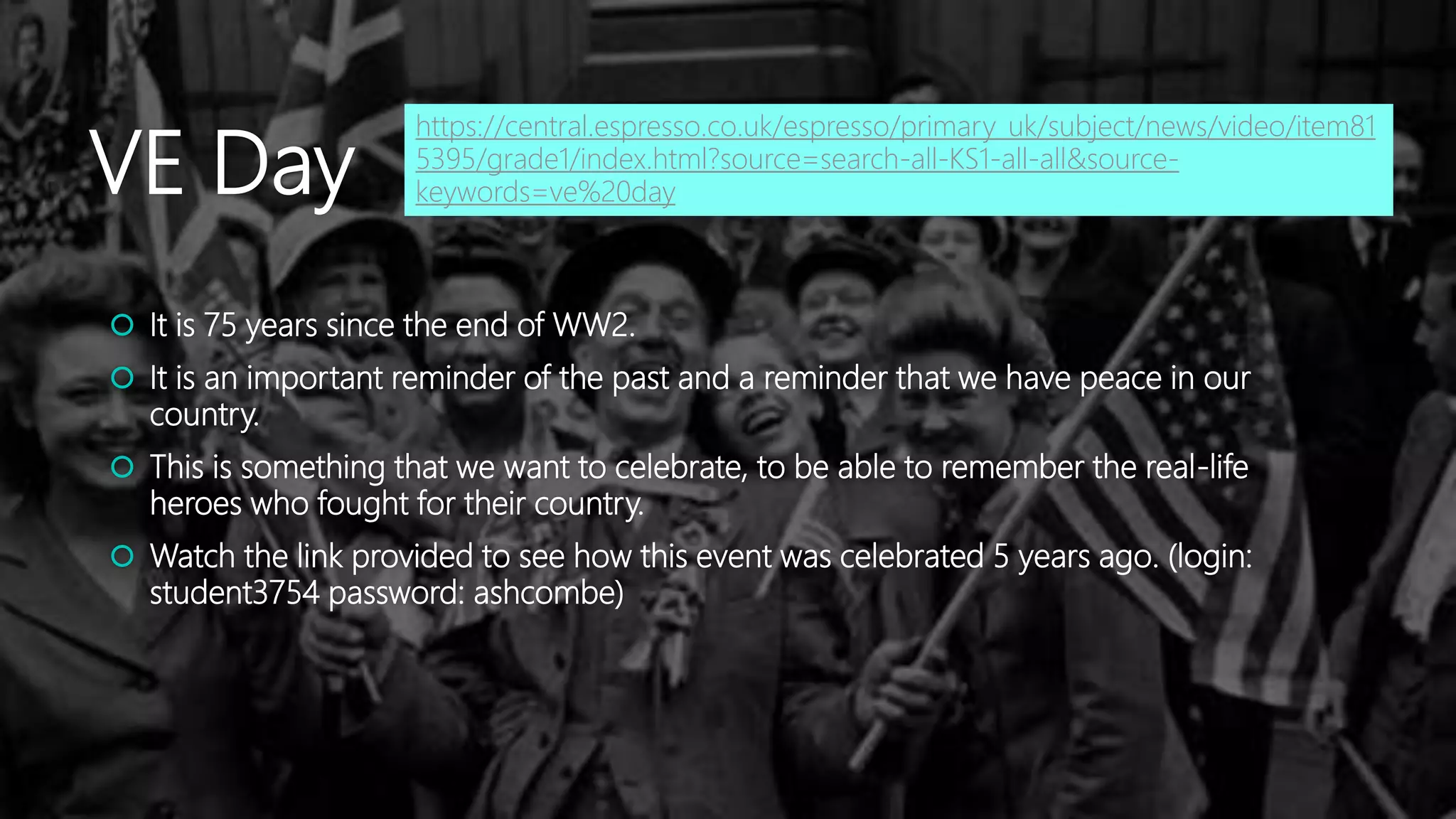 VE Day
 It is 75 years since the end of WW2.
 It is an important reminder of the past and a reminder that we have peace in our
country.
 This is something that we want to celebrate, to be able to remember the real-life
heroes who fought for their country.
 Watch the link provided to see how this event was celebrated 5 years ago. (login:
student3754 password: ashcombe)
https://central.espresso.co.uk/espresso/primary_uk/subject/news/video/item81
5395/grade1/index.html?source=search-all-KS1-all-all&source-
keywords=ve%20day
 