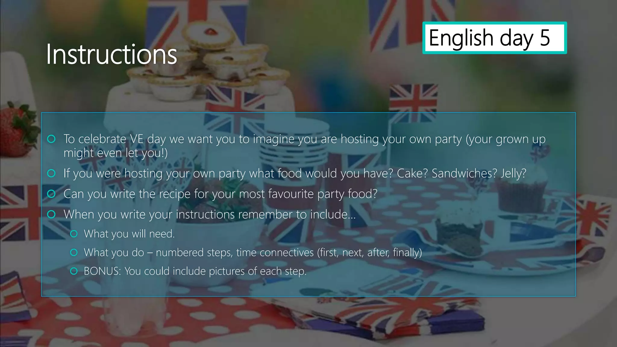 Instructions
 To celebrate VE day we want you to imagine you are hosting your own party (your grown up
might even let you!)
 If you were hosting your own party what food would you have? Cake? Sandwiches? Jelly?
 Can you write the recipe for your most favourite party food?
 When you write your instructions remember to include...
 What you will need.
 What you do – numbered steps, time connectives (first, next, after, finally)
 BONUS: You could include pictures of each step.
English day 5
 