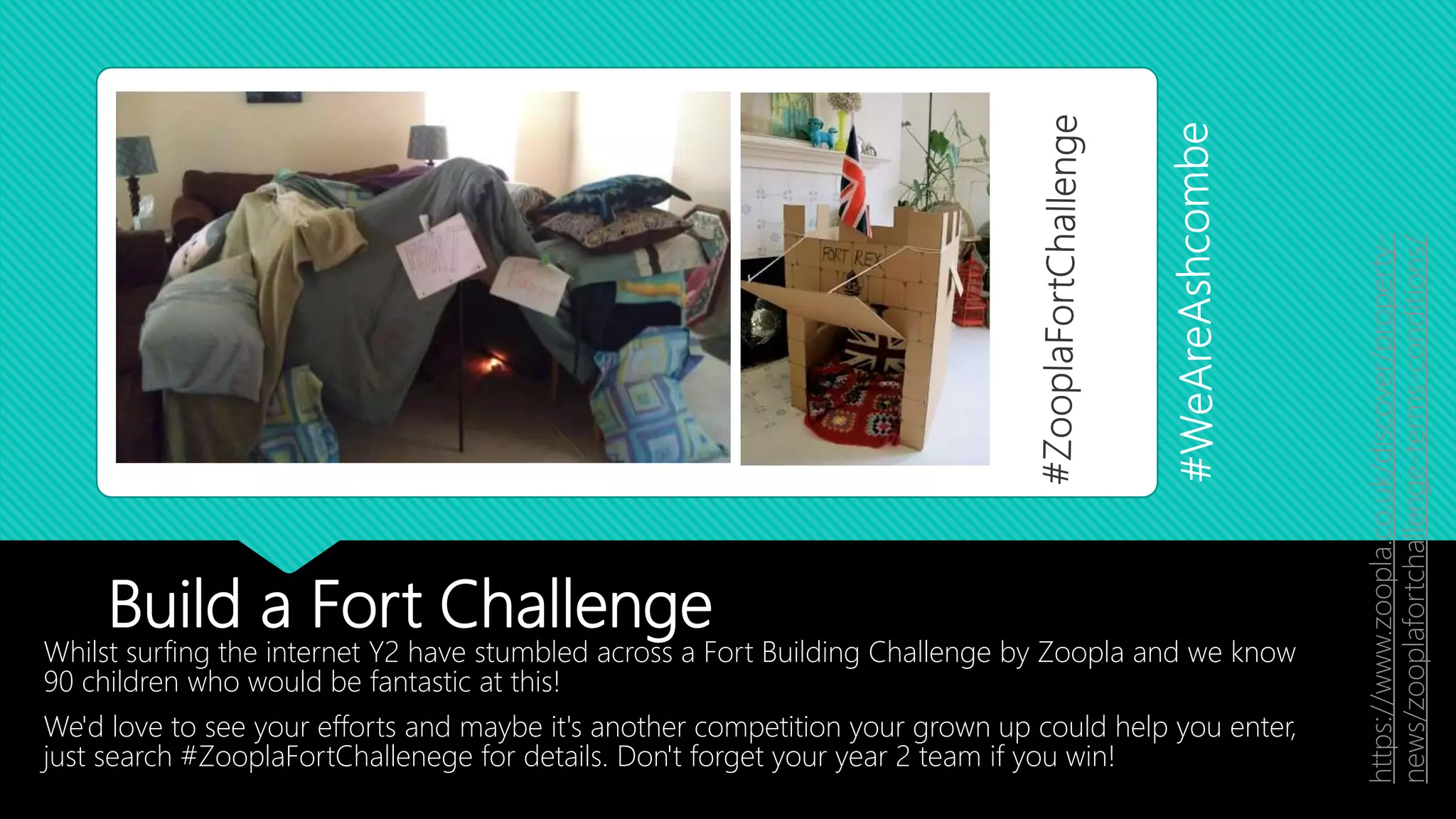 Build a Fort Challenge
Whilst surfing the internet Y2 have stumbled across a Fort Building Challenge by Zoopla and we know
90 children who would be fantastic at this!
We'd love to see your efforts and maybe it's another competition your grown up could help you enter,
just search #ZooplaFortChallenege for details. Don't forget your year 2 team if you win!
https://www.zoopla.co.uk/discover/property-
news/zooplafortchallenge-terms-conditions/
 