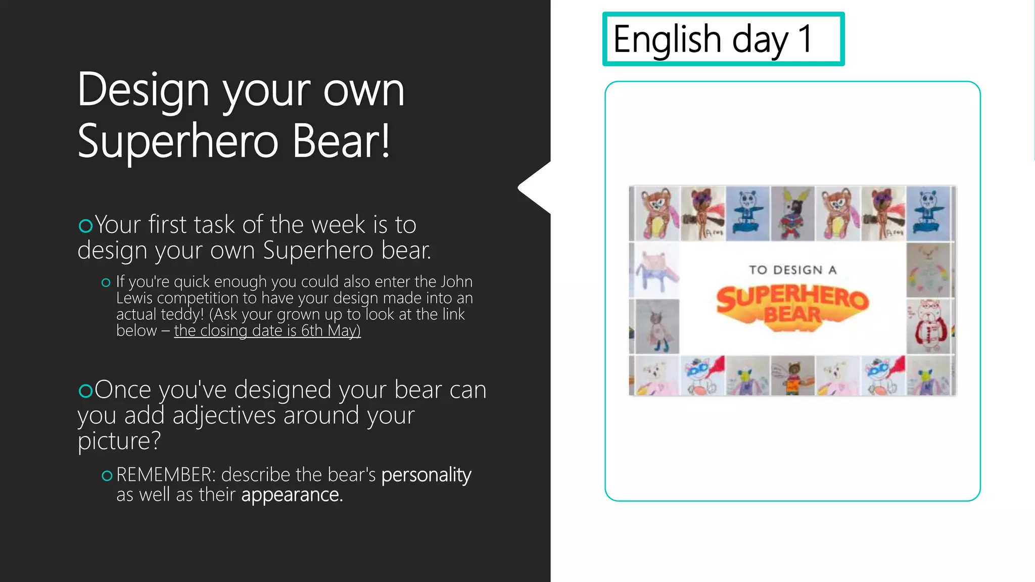 Design your own
Superhero Bear!
Your first task of the week is to
design your own Superhero bear.
 If you're quick enough you could also enter the John
Lewis competition to have your design made into an
actual teddy! (Ask your grown up to look at the link
below – the closing date is 6th May)
Once you've designed your bear can
you add adjectives around your
picture?
 REMEMBER: describe the bear's personality
as well as their appearance.
English day 1
 