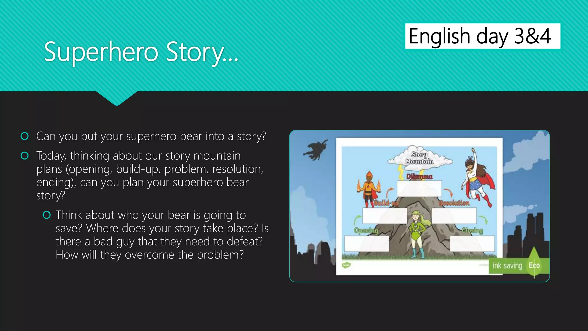 Superhero Story...
 Can you put your superhero bear into a story?
 Today, thinking about our story mountain
plans (opening, build-up, problem, resolution,
ending), can you plan your superhero bear
story?
 Think about who your bear is going to
save? Where does your story take place? Is
there a bad guy that they need to defeat?
How will they overcome the problem?
English day 3&4
 