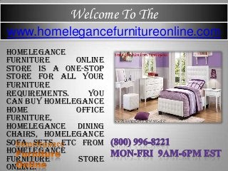 Welcome To The
Homelegance
furniture online
store is a one-stop
store for all your
furniture
requirements. You
can buy homelegance
home office
furniture,
homelegance dining
chairs, homelegance
sofa sets, etc from
homelegance
furniture store
online.
www.homelegancefurnitureonline.com
 