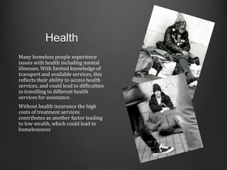 Health
Many homeless people experience
issues with health including mental
illnesses. With limited knowledge of
transport and available services, this
reflects their ability to access health
services, and could lead to difficulties
in travelling to different health
services for assistance.
Without health insurance the high
costs of treatment services
contributes as another factor leading
to low wealth, which could lead to
homelessness
 