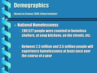 Demographics  (Based on Census 2000; Urban Institute) National Homelessness 280,527 people were counted in homeless shelters, at soup kitchens, on the streets, etc. Between 2.3 million and 3.5 million people will experience homelessness at least once over the course of a year 