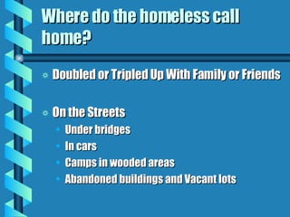 Where do the homeless call home? Doubled or Tripled Up With Family or Friends On the Streets Under bridges In cars Camps in wooded areas Abandoned buildings and Vacant lots 