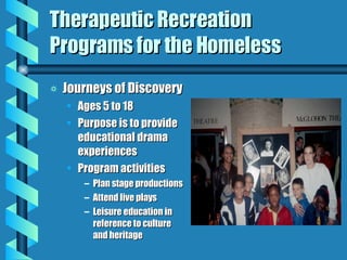 Therapeutic Recreation Programs for the Homeless Journeys of Discovery Ages 5 to 18 Purpose is to provide educational drama experiences Program activities  Plan stage productions Attend live plays Leisure education in reference to culture and heritage 