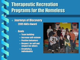 Therapeutic Recreation Programs for the Homeless Journeys of Discovery 2005 NACo Award Goals Team building Increase self-esteem Positive behaviors Respect  for self and respect for others Creativity & individuality 