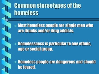 Common stereotypes of the homeless Most homeless people are single men who are drunks and/or drug addicts. Homelessness is particular to one ethnic, age or social group. Homeless people are dangerous and should be feared. 