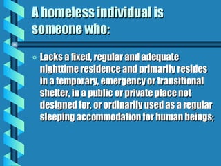 A homeless individual is someone who: Lacks a fixed, regular and adequate nighttime residence and primarily resides in a temporary, emergency or transitional shelter, in a public or private place not designed for, or ordinarily used as a regular sleeping accommodation for human beings; 