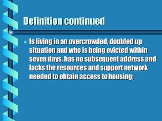 Definition continued Is living in an overcrowded, doubled up situation and who is being evicted within seven days, has no subsequent address and lacks the resources and support network needed to obtain access to housing;  