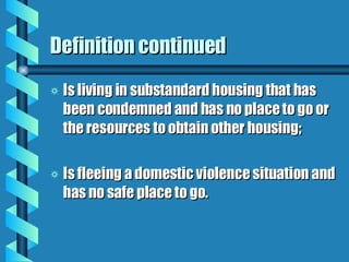 Definition continued Is living in substandard housing that has been condemned and has no place to go or the resources to obtain other housing; Is fleeing a domestic violence situation and has no safe place to go. 