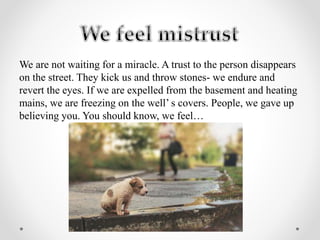 We are not waiting for a miracle. A trust to the person disappears
on the street. They kick us and throw stones- we endure and
revert the eyes. If we are expelled from the basement and heating
mains, we are freezing on the well’ s covers. People, we gave up
believing you. You should know, we feel…
 