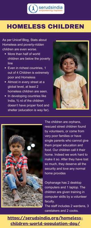As per Unicef Blog, Stats about
Homeless and poverty-ridden
children are even worse.
More than half of world
children are below the poverty
line
Even in richest countries, 1
out of 4 Children is extremely
poor and Homeless
Almost in every street at a
global level, at least 2
homeless children are seen.
In developing countries like
India, ⅔ rd of the children
doesn’t have proper food and
shelter (education is way far).
https://serudsindia.org/homeless-
children-world-population-day/
HOMELESS CHILDREN
The children are orphans,
rescued street children found
by volunteers, or come from
very poor families or have
single parents who cannot give
them proper education and
food. Our children call it their
home. Indeed we work hard to
make it so. After they have lost
so much, they deserve all the
security and love any normal
home provides
Orphanage has 2 desktop
computers and 1 laptop. The
children are given training in
computer skills by a volunteer
faculty.
The staff includes 2 wardens, 3
caretakers and 2 cooks.
 