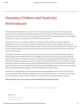 7/18/2019 Homeless Children and Youth Act Reintroduced
https://alliance1.org/web/news/2018/june/homeless-children-youth-act-reintroduced.aspx 1/2
Families in Society FEI Behavioral Health
Homeless Children and Youth Act
Reintroduced
The bipartisan Homeless Children and Youth Act of 2017 was introduced on March 14, 2017 by Sens. Dianne
Feinstein (D-Calif) and Rob Portman (D-Ohio) and Reps. Steve Stivers (R-Ohio) and Dave Loebsack (D-Iowa). On
Tuesday, the bill came before the House Financial Services Subcommittee on Housing and Insurance. The bill amends
existing law in response to rising instances of child and youth homelessness.  
According to First Focus Campaign for Children, an estimated 1.2 million children under age six experience
homelessness over the course of a year. Public schools identi ed 1.3 million homeless children and youth, pre-K
through 12th grade, in the 2015-2016 school year, which is a 34 percent increase since the end of the recession in the
summer of 2009. In addition, 4.2 million youth and young adults age 13-25 experience homelessness on their own
over the course of a year.  
This legislation addresses a key barrier to services for many communities by restoring local decision making and
allowing communities exibility with how to use available resources to meet their most urgent needs, especially
those of children, youth, and families. Currently, the U.S. Department of Housing and Urban Development’s narrow
de nition of homelessness leaves out many of our country’s most vulnerable children and youth, thereby restricting
communities’ ability to effectively address youth and family homelessness. This tip sheet from Help Homeless Kids
Now further explains how local communities will be able to determine eligibility and the speci c services to meet the
unique needs of each homeless population, should this legislation pass and become law.  
The Alliance for Strong Families and Communities will be monitoring legislation. On June 6, the House Financial
Services Committee held a hearing on the legislation. You can watch the hearing and read witness testimony online.
For more information, contact Jennifer Ralston Herrera, associate director of public policy at the Alliance.
View more public policy news  and sign up for the weekly Alliance Policy Radar online.
ABOUT US
Values Statement on Equity
FEI Behavioral Health
 