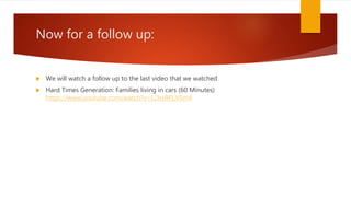Now for a follow up:
We will watch a follow up to the last video that we watched
Hard Times Generation: Families living in cars (60 Minutes)
https://www.youtube.com/watch?v=L2hzRPLVSm4