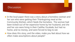 Discussion:
In the local paper there was a story about a homeless woman and
her son who were getting their Thanksgiving meal at the
Community Kitchen, which feeds the homeless. The woman had
been kicked out of her expensive home by her husband, and she
and her son were living in their Cadillac Escalade, but had no
home, and no money, and were forced to beg to eat.
How does this story, and the video, make you feel about how we
often make assumptions about people?