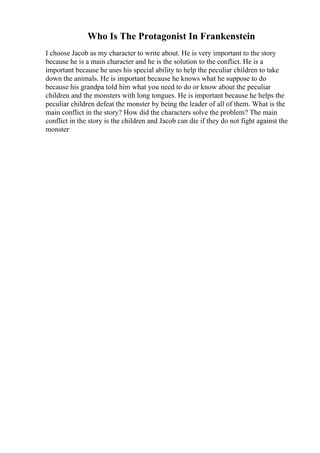 Who Is The Protagonist In Frankenstein
I choose Jacob as my character to write about. He is very important to the story
because he is a main character and he is the solution to the conflict. He is a
important because he uses his special ability to help the peculiar children to take
down the animals. He is important because he knows what he suppose to do
because his grandpa told him what you need to do or know about the peculiar
children and the monsters with long tongues. He is important because he helps the
peculiar children defeat the monster by being the leader of all of them. What is the
main conflict in the story? How did the characters solve the problem? The main
conflict in the story is the children and Jacob can die if they do not fight against the
monster
 