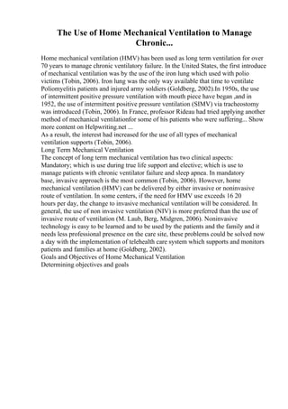 The Use of Home Mechanical Ventilation to Manage
Chronic...
Home mechanical ventilation (HMV) has been used as long term ventilation for over
70 years to manage chronic ventilatory failure. In the United States, the first introduce
of mechanical ventilation was by the use of the iron lung which used with polio
victims (Tobin, 2006). Iron lung was the only way available that time to ventilate
Poliomyelitis patients and injured army soldiers (Goldberg, 2002).In 1950s, the use
of intermittent positive pressure ventilation with mouth piece have began ,and in
1952, the use of intermittent positive pressure ventilation (SIMV) via tracheostomy
was introduced (Tobin, 2006). In France, professor Rideau had tried applying another
method of mechanical ventilationfor some of his patients who were suffering... Show
more content on Helpwriting.net ...
As a result, the interest had increased for the use of all types of mechanical
ventilation supports (Tobin, 2006).
Long Term Mechanical Ventilation
The concept of long term mechanical ventilation has two clinical aspects:
Mandatory; which is use during true life support and elective; which is use to
manage patients with chronic ventilator failure and sleep apnea. In mandatory
base, invasive approach is the most common (Tobin, 2006). However, home
mechanical ventilation (HMV) can be delivered by either invasive or noninvasive
route of ventilation. In some centers, if the need for HMV use exceeds 16 20
hours per day, the change to invasive mechanical ventilation will be considered. In
general, the use of non invasive ventilation (NIV) is more preferred than the use of
invasive route of ventilation (M. Laub, Berg, Midgren, 2006). Noninvasive
technology is easy to be learned and to be used by the patients and the family and it
needs less professional presence on the care site, these problems could be solved now
a day with the implementation of telehealth care system which supports and monitors
patients and families at home (Goldberg, 2002).
Goals and Objectives of Home Mechanical Ventilation
Determining objectives and goals
 
